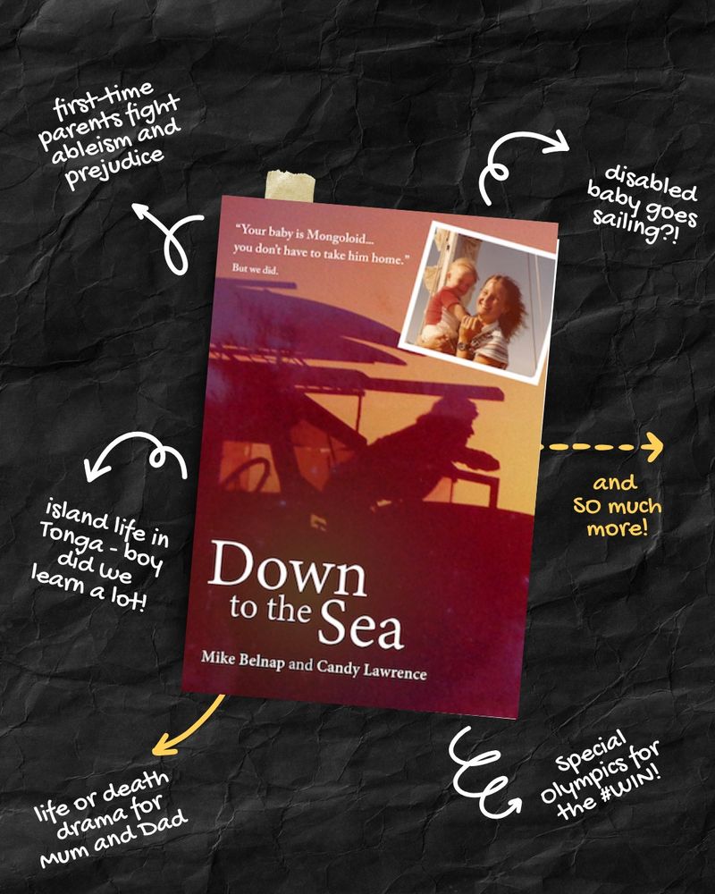 A book cover in shades of sunset colours showing a surfer and his boards on his car in silhouette. The title is 'Down to the Sea' by Mike Belnap and Candy Lawrence. Byline: 'Your baby is Mongoloid. You don't have to take him home. But we did...'

Around the book on a crumpled black background is more information. First time parents fight ableism and prejudice. Disabled baby goes sailing. Island life in Tonga - boy did we learn a lot! Life or death drama for Mum and Dad. Soecial Olympics for the #WIN. And so much more.
