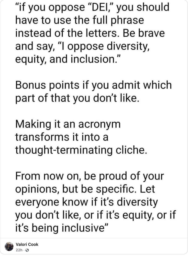 If you oppose DEI you should have to use the full phrase instead of the letters. Be brave and say 'I oppose diversity, equity and inclusion'. Bonus points if you admit which part of that you don't like. Making it an acronym transforms it into a thought-terminating cliché. From now on, be proud of your opinions, but be specific. Let everyone know if it's diversity you don't like, or if it's equity, or if it's being inclusive.