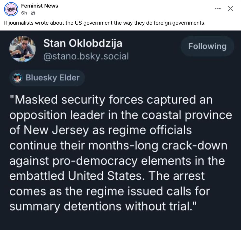 Facebook post from  Feminist news sharing an X post, headed 'If journalists wrote about the US government the way they do foreign governments': Stan Oklobdzija writes, 'Masked security forces captured an opposition leader in the coastal province of New Jersey as regime officials continue their months-long crackdown against pro-democracy elements in the embattled United States. The arrest comes as the regime issued calls for summary detentions without trial.'
