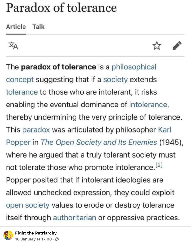 From Wikipedia, shared by Fight the Patriarchy: The paradox of tolerance is a philosophical concept suggesting that if a society extends tolerance to those who are intolerant, it risks enabling the eventual dominance of intolerance, thereby undermining the very principle of tolerance. This paradox was articulated by philosopher Karl Popper in 'The Open Society and its Enemies' (1945), where he argued that a truly tolerant society must not tolerate those who promote intolerance. Popper posited that if intolerant ideologies are allowed unchecked expression, they could exploit open society values to erode or destroy tolerance itself through authoritarian or oppressive practices.