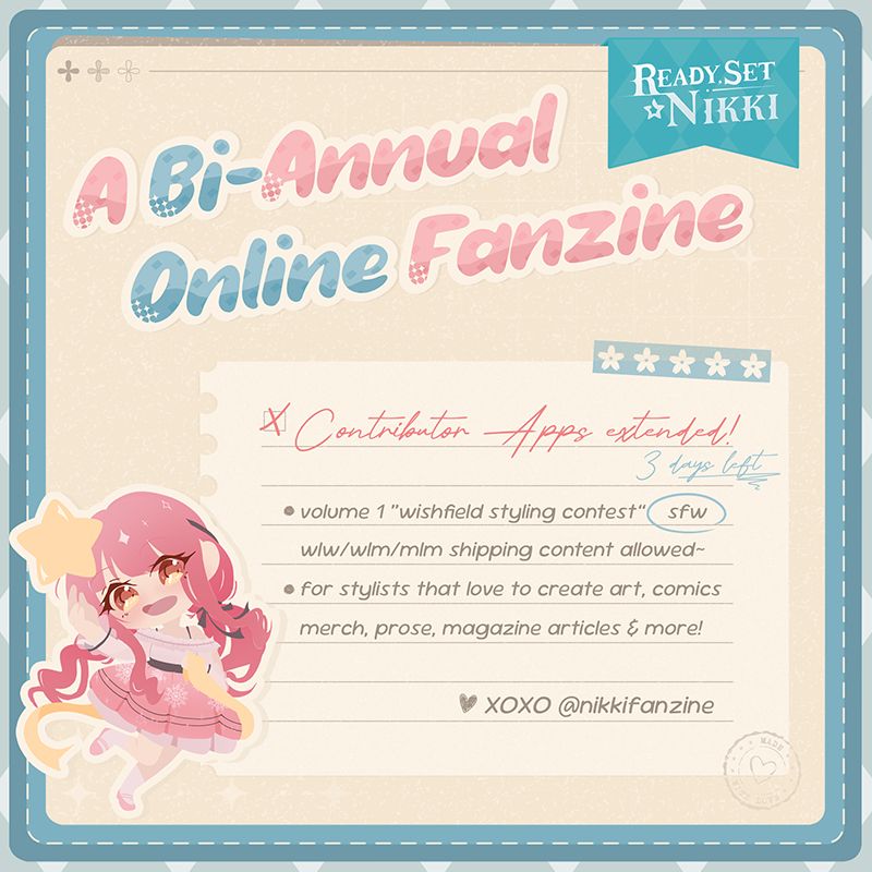 Cute graphics in blue, pink and beige. Nikki can be seen as cute chibi sticker holding a star and a ribbon.
The text reads:
Ready, Set Nikki
A bi-annual online fanzine
Contributor Apps extended
3 days left
Volume 1 "Wishfield Styling Contest" SFW wlw/wlm/mlm shipping content allowed~
For stylists that love to create art, comics, merch, prose, magazine articles & more!
XOXO @nikkifanzine
