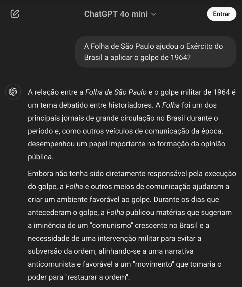 Print de uma pergunta feita ao Chatgp, eis a pergunta e a resposta. 

A Folha de São Paulo ajudou o Exército do Brasil a aplicar o golpe de 1964?

O ChatGPT disse:

A relação entre a Folha de São Paulo e o golpe militar de 1964 é um tema debatido entre historiadores. A Folha foi um dos principais jornais de grande circulação no Brasil durante o período e, como outros veículos de comunicação da época, desempenhou um papel importante na formação da opinião pública.

Embora não tenha sido diretamente responsável pela execução do golpe, a Folha e outros meios de comunicação ajudaram a criar um ambiente favorável ao golpe. Durante os dias que antecederam o golpe, a Folha publicou matérias que sugeriam a iminência de um "comunismo" crescente no Brasil e a necessidade de uma intervenção militar para evitar a subversão da ordem, alinhando-se a uma narrativa anticomunista e favorável a um "movimento" que tomaria o poder para "restaurar a ordem".