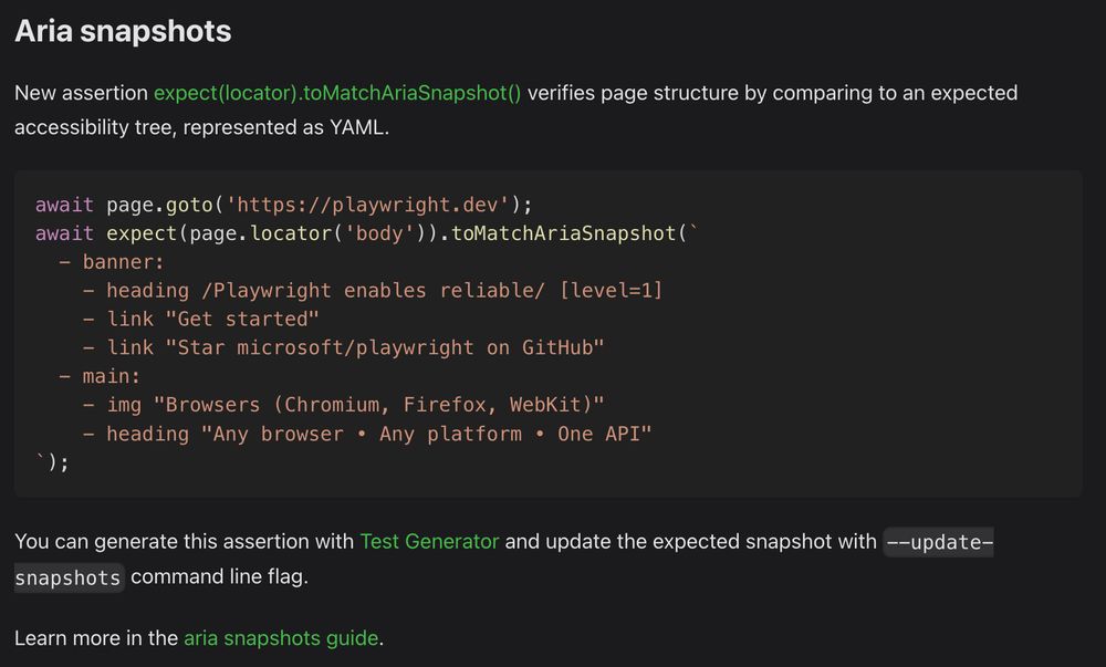 Aria snapshots

New assertion `expect(locator).toMatchAriaSnapshot()` verifies page structure by comparing to an expected accessibility tree, represented as YAML.

```ts
await page.goto('https://playwright.dev');
await expect(page.locator('body')).toMatchAriaSnapshot(`
  - banner:
    - heading /Playwright enables reliable/ [level=1]
    - link "Get started"
    - link "Star microsoft/playwright on GitHub"
  - main:
    - img "Browsers (Chromium, Firefox, WebKit)"
    - heading "Any browser • Any platform • One API"
`);
```

You can generate this assertion with Test Generator and update the expected snapshot with `--update-snapshots` command line flag.

Learn more in the aria snapshots guide.