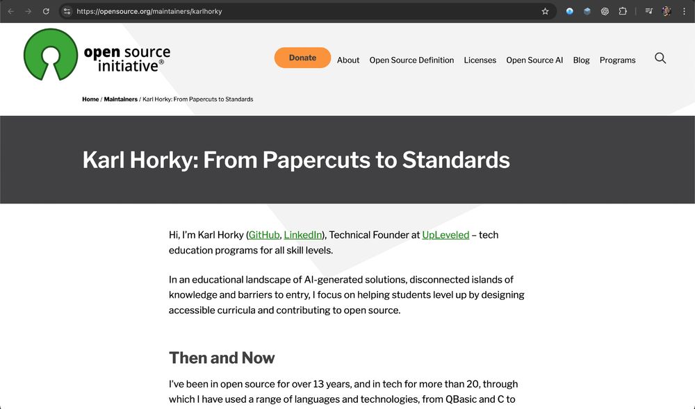 Screenshot of Open Source Initiative blog post by Karl Horky:


Karl Horky: From Papercuts to Standards

Hi, I’m Karl Horky (GitHub, LinkedIn), Technical Founder at UpLeveled – tech education programs for all skill levels.

In an educational landscape of AI-generated solutions, disconnected islands of knowledge and barriers to entry, I focus on helping students level up by designing accessible curricula and contributing to open source.

Then and Now

I’ve been in open source for over 13 years, and in tech for more than 20, through which I have used a range of languages and technologies, from QBasic and C to...