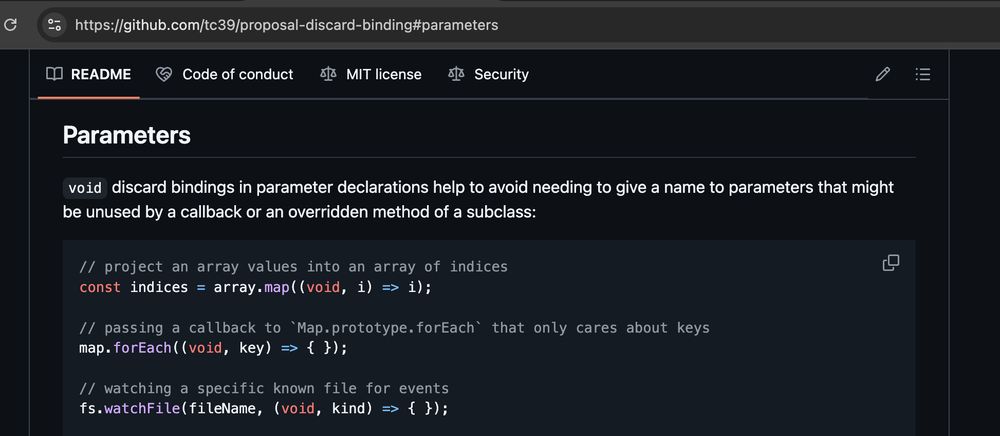 Parameters

void discard bindings in parameter declarations help to avoid needing to give a name to parameters that might be unused by a callback or an overridden method of a subclass:

```
// project an array values into an array of indices
const indices = array.map((void, i) => i);

// passing a callback to `Map.prototype.forEach` that only cares about keys
map.forEach((void, key) => { });

// watching a specific known file for events
fs.watchFile(fileName, (void, kind) => { });
```