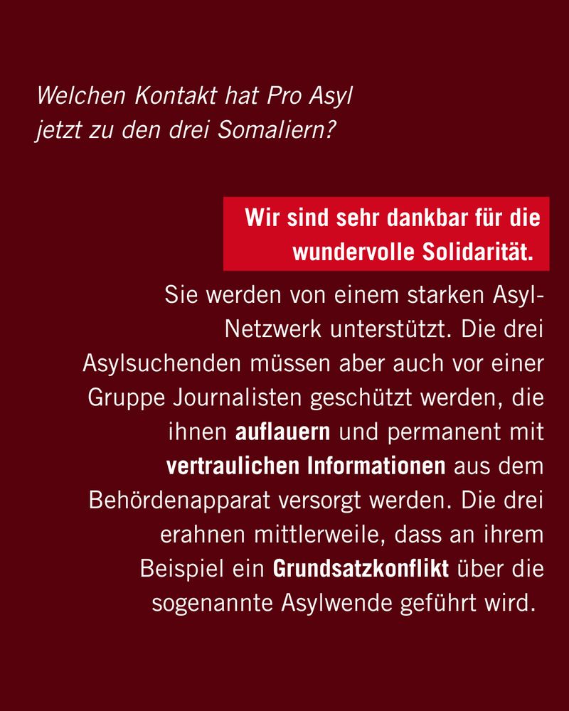 Welchen Kontakt hat Pro Asyl jetzt zu den drei Somaliern?

Sie werden von einem starken Asyl-Netzwerk unterstützt. Die drei Asylsuchenden müssen aber auch vor einer Gruppe Journalisten geschützt werden, die ihnen auflauern und permanent mit vertraulichen Informationen aus dem Behördenapparat versorgt werden. Die drei erahnen mittlerweile, dass an ihrem Beispiel ein Grundsatzkonflikt über die sogenannte Asylwende geführt wird.