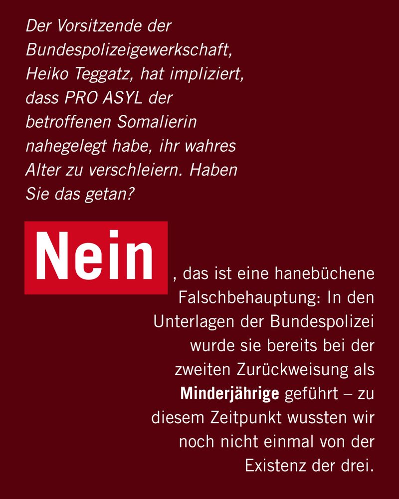 Der Vorsitzende der Bundespolizeigewerkschaft, Heiko Teggatz, hat impliziert, dass PRO ASYL der betroffenen Somalierin nahegelegt habe, ihr wahres Alter zu verschleiern. Haben Sie das getan? 

Nein, , das ist eine hanebüchene Falschbehauptung: In den Unterlagen der Bundespolizei wurde sie bereits bei der zweiten Zurückweisung als Minderjährige geführt – zu diesem Zeitpunkt wussten wir noch nicht einmal von der Existenz der drei.