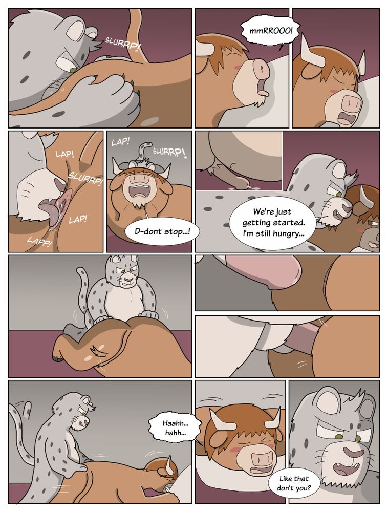 The snow leopard spreads the bull’s cheeks and slowly licks the center; the bull is caught off guard from the surprising rimjob. His tongue expels from his mouth, letting out a light moo. He continues breathing out of his mouth, feeling pleasure from the warm sloppy tongue. His cock slowly drools from the side.

*LAP LAP SLURP LAP*

[B]: “D-don’t stop…!”

He then climbs back up on the bull’s back and slowly whispers in his ear.

[S]: “We’re just getting started, I’m still hungry.”

The snow leopard then stands on his knees, and slowly inserts his cock between the bull’s cheeks. The bull grips a pillow and breathes heavily.

[B]: “Haaahhh….haah…”
[S]: “Like that don’t you..?”