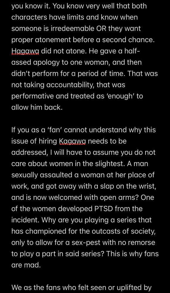 you know it. You know very well that both characters have limits and know when someone is irredeemable OR they want proper atonement before a second chance. Hagawa did not atone. He gave a half-assed apology to one woman, and then didn’t perform for a period of time. That was not taking accountability, that was performative and treated as ‘enough’ to allow him back.

If you as a ‘fan’ cannot understand why this issue of hiring Kagawa needs to be addressed, I will have to assume you do not care about women in the slightest. A man sexually assaulted a woman at her place of work, and got away with a slap on the wrist, and is now welcomed with open arms? One of the women developed PTSD from the incident. Why are you playing a series that has championed for the outcasts of society, only to allow for a sex-pest with no remorse to play a part in said series? This is why fans are mad.

We as the fans who felt seen or uplifted by