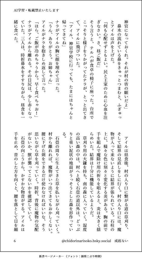 神官になっておくれ。それが村の皆の願いだよ」
　鼻水の流れている鼻をきゅっとつまむと、ふぎゅっとアイルは声を上げた。
「何も心配せずともよい。民と王家のために心血を注ぎなさい。さ、昼ご飯だ」
そう言うと、テルハが食卓の椅子に座った。台所でこっそりと様子をうかがってたナラが、とっと出てきて、アイルに飛びついた。
「アイル、神官学校に行っても、たまにはちゃんと帰ってきてね」
ナラがアイルの胸に顔を埋めて言った。
「うん、ありがとう。お姉ちゃん」
アイルがナラを抱きしめ返して言った。
「ほら、ご飯が冷めちゃうから。早く食べちゃお！」
ナラがアイルから離れる。その目尻は、少し赤くなっていた。三人は、時折鼻水をすすりながら、昼食を一緒に食べた。
　アイルは昼食後、村の入り口に繋がる道の草刈り、そして結界の見直しをしに行く。村の入り口には、魔物が入って来ないように結界が張られている。石柱の上に、様々な色に刻々と変化する炎がある。胸の前で手を組んで魔除け用の祈りを唱えると、炎は大きく揺らめいた。結界は十分に機能しているようだ。
　草刈り用の大鎌を持ち、南の森に入っていく。湿度の高い森の中は、村へと続く石畳の道以外は、どっぷりと重い泥状の地面がうっそうとした森を形作っている。
　石畳の周りに生えてきた草を払いながら刈っていく。村から離れれば、魔物がいつ出てきてもおかしくない。腰に下げた剣をできるだけ使わなければいいな、そう思いながら草を刈っていく。時折、背後に魔物の気配がないか、獣が襲ってこないかを確認していく。
　石畳の向こうから、かすかな物音がする。アイルは手を止め、音のした方を向くと、腰を落として目を細