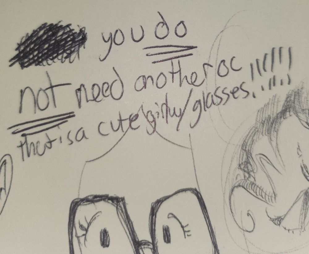 A small bit from my sketchbook that says: "you DO NOT need another oc that is a cute girl w/ glasses!!!" the bottom of the screenshot has a drawing of the eyes of a cute girl with glasses.