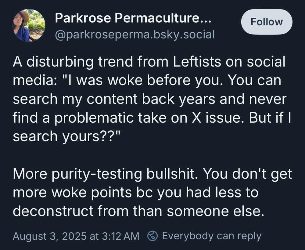 Parkrosepermaculture’s post:

“A disturbing trend from Leftists on social media: "I was woke before you. You can search my content back years and never find a problematic take on X issue. But if I search yours??" 

More purity-testing bullshit. You don't get more woke points bc you had less to deconstruct from than someone else.”

This post is dumb, because it’s not a real thing.