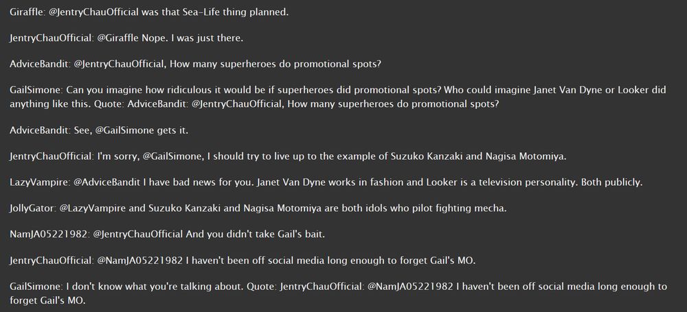 Giraffle: @JentryChauOfficial was that Sea-Life thing planned.

JentryChauOfficial: @Giraffle Nope. I was just there.

AdviceBandit: @JentryChauOfficial, How many superheroes do promotional spots?

GailSimone: Can you imagine how ridiculous it would be if superheroes did promotional spots? Who could imagine Janet Van Dyne or Looker did anything like this. Quote: AdviceBandit: @JentryChauOfficial, How many superheroes do promotional spots?

AdviceBandit: See, @GailSimone gets it.

JentryChauOfficial: I'm sorry, @GailSimone, I should try to live up to the example of Suzuko Kanzaki and Nagisa Motomiya.

LazyVampire: @AdviceBandit I have bad news for you. Janet Van Dyne works in fashion and Looker is a television personality. Both publicly.

JollyGator: @LazyVampire and Suzuko Kanzaki and Nagisa Motomiya are both idols who pilot fighting mecha.

NamJA05221982: @JentryChauOfficial And you didn't take Gail's bait.

JentryChauOfficial: @NamJA05221982 I haven't been off social media long enough to forget Gail's MO.

GailSimone: I don't know what you're talking about. Quote: JentryChauOfficial: @NamJA05221982 I haven't been off social media long enough to forget Gail's MO.