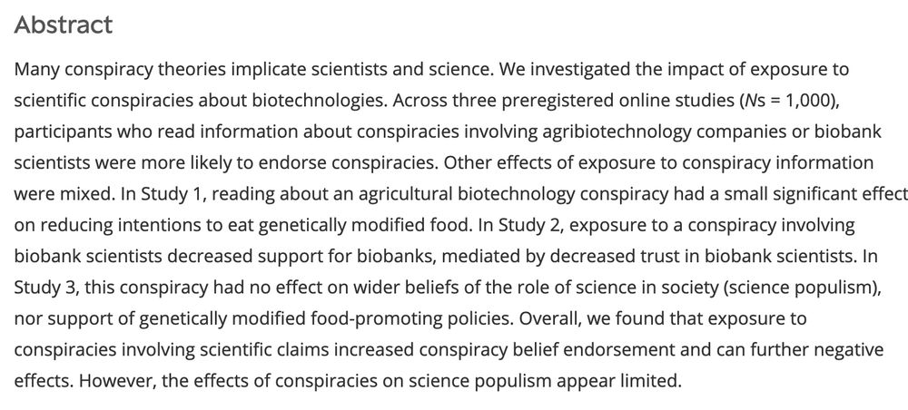 Abstract
Many conspiracy theories implicate scientists and science. We investigated the impact of exposure to scientific conspiracies about biotechnologies. Across three preregistered online studies (Ns = 1,000), participants who read information about conspiracies involving agribiotechnology companies or biobank scientists were more likely to endorse conspiracies. Other effects of exposure to conspiracy information were mixed. In Study 1, reading about an agricultural biotechnology conspiracy had a small significant effect on reducing intentions to eat genetically modified food. In Study 2, exposure to a conspiracy involving biobank scientists decreased support for biobanks, mediated by decreased trust in biobank scientists. In Study 3, this conspiracy had no effect on wider beliefs of the role of science in society (science populism), nor support of genetically modified food-promoting policies. Overall, we found that exposure to conspiracies involving scientific claims increased conspiracy belief endorsement and can further negative effects. However, the effects of conspiracies on science populism appear limited.