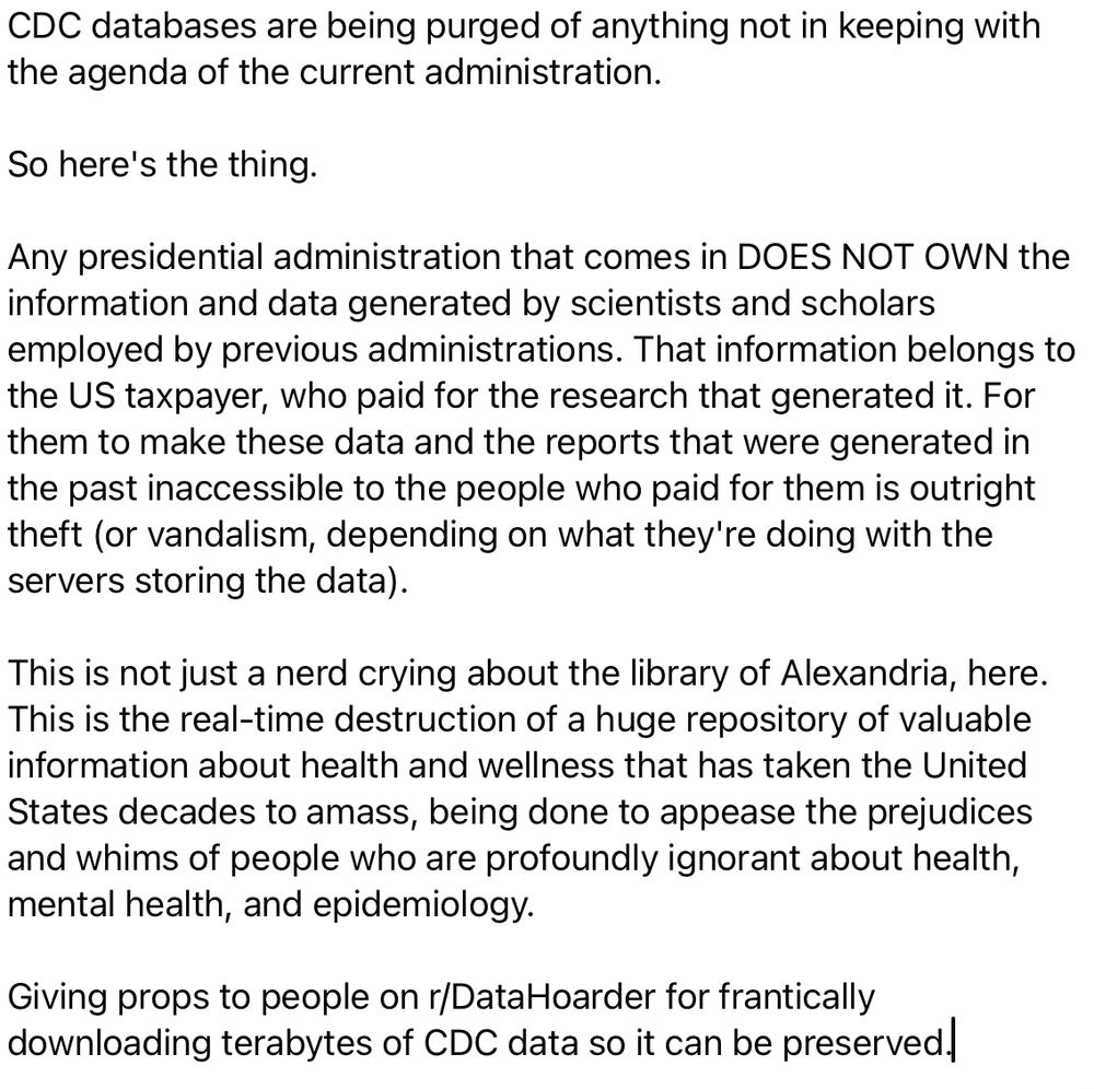 screenshot of a Facebook post that reads:
CDC databases are being purged of anything not in keeping with the agenda of the current administration.

So here's the thing.

Any presidential administration that comes in DOES NOT OWN the information and data generated by scientists and scholars employed by previous administrations. That information belongs to the US taxpayer, who paid for the research that generated it. For them to make these data and the reports that were generated in the past inaccessible to the people who paid for them is outright theft (or vandalism, depending on what they're doing with the servers storing the data).

This is not just a nerd crying about the library of Alexandria, here. This is the real-time destruction of a huge repository of valuable information about health and wellness that has taken the United States decades to amass, being done to appease the prejudices and whims of people who are profoundly ignorant about health, mental health, and epidemiology.

Giving props to people on r/DataHoarder for frantically downloading terabytes of CDC data so it can be preserved.