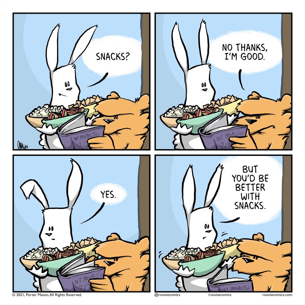 RABBIT: Snacks? | SQUIRREL: No thanks, I'm good. | RABBIT: Yes. | RABBIT: But you'd be better with snacks.