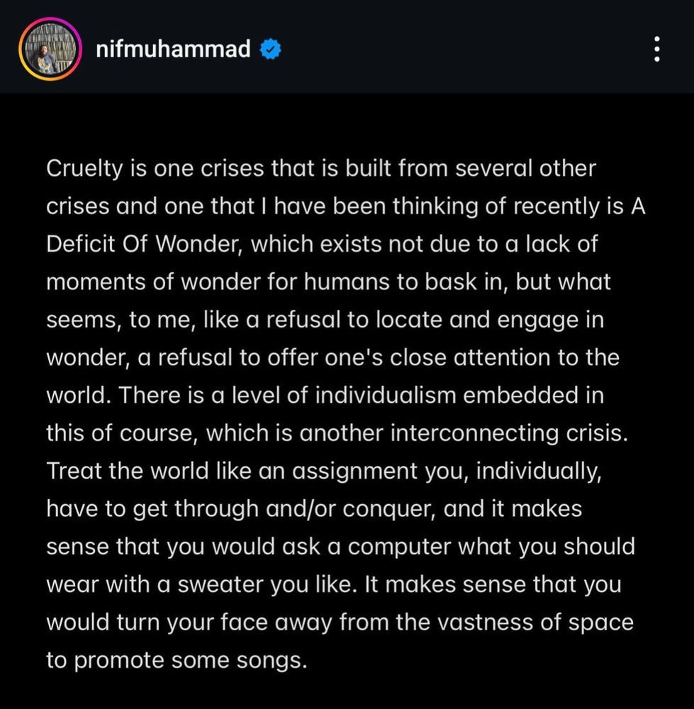 A screenshot of white text on a black background, from the instagram account @nifmuhammad. The text reads: Cruelty is one crises that is built from several other crises and one that I have been thinking of recently is A Deficit Of Wonder, which exists not due to a lack of moments of wonder for humans to bask in, but what seems, to me, like a refusal to locate and engage in wonder, a refusal to offer one's close attention to the world. There is a level of individualism embedded in this of course, which is another interconnecting crisis. Treat the world like an assignment you, individually, have to get through and/or conquer, and it makes sense that you would ask a computer what you should wear with a sweater you like. It makes sense that you would turn your face away from the vastness of space to promote some songs.