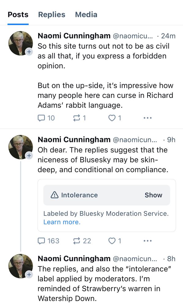 Naomi Cunningham:
So this site turns out not to be as civil
as all that, if you express a forbidden
opinion.
But on the up-side, it's impressive how
many people here can curse in Richard
Adams' rabbit language.”

Naomi Cunningham:
“Oh dear. The replies suggest that the
niceness of Blusesky may be skin-
deep, and conditional on compliance.”

Then a skeet hidden for “Intolerance”
“Labeled by Bluesky Moderation Service.
Learn more.”

Naomi Cunningham: “the replies, and also the "intolerance" label applied by moderators. I'm
reminded of Strawberry's warren in
Watership Down.