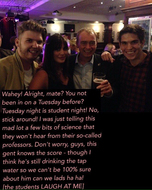 Tim Farron with a pint, posing with two men and a woman inside a pub with text from Tim Farron:

"Wahey! Alright mate? You not been in on a Tuesday before? Tuesday night is student night! No, stick around! I was just telling this mad lot a few bits of science that they won't hear from their so-called professors. Don't worry guys, this gent knows the score - though I hear he's still drinking the tap water so we can't be 100% sure about him can we lads ha ha! [The students LAUGH AT ME]