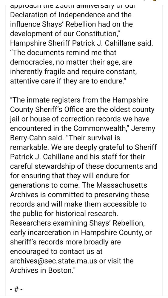 
“I am so pleased that our state archivists have discovered these historically significant documents among our records at the Hampshire Sheriff’s Office, especially as we approach the 250th anniversary of our Declaration of Independence and the influence Shays’ Rebellion had on the development of our Constitution,” Hampshire Sheriff Patrick J. Cahillane said. “The documents remind me that democracies, no matter their age, are inherently fragile and require constant, attentive care if they are to endure.”

"The inmate registers from the Hampshire County Sheriff’s Office are the oldest county jail or house of correction records we have encountered in the Commonwealth,” Jeremy Berry-Cahn said. “Their survival is remarkable. We are deeply grateful to Sheriff Patrick J. Cahillane and his staff for their careful stewardship of these documents and for ensuring that they will endure for generations to come. The Massachusetts Archives is committed to preserving these records and will make them accessible to the public for historical research. Researchers examining Shays’ Rebellion, early incarceration in Hampshire County, or sheriff’s records more broadly are encouraged to contact us at archives@sec.state.ma.us or visit the Archives in Boston." 

- # -