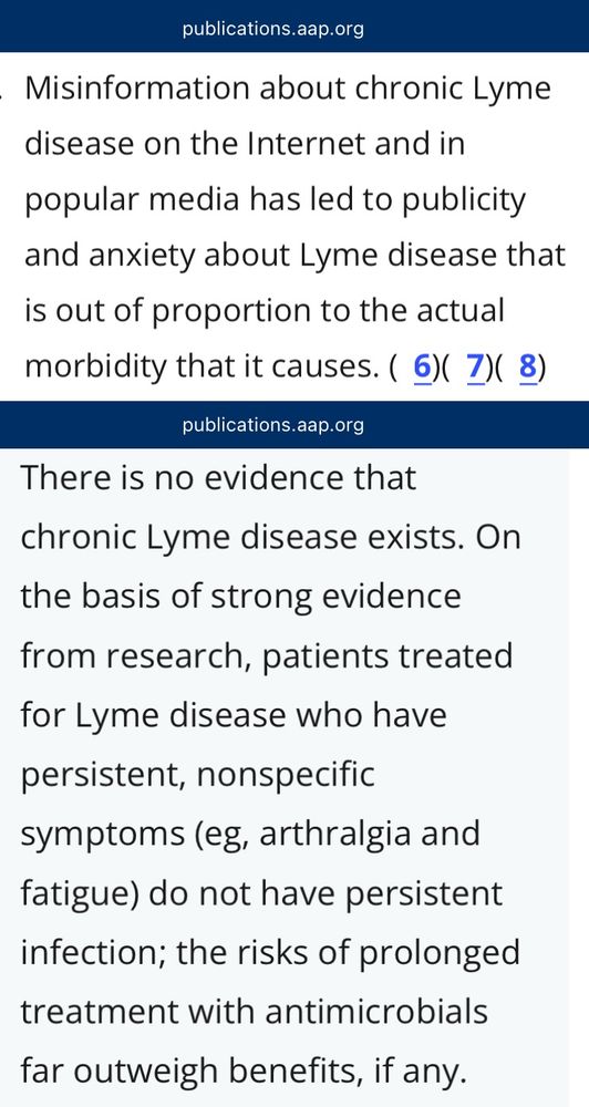 American Academy of Pediatrics: Misinformation about chronic Lyme disease on the Internet and in popular media has led to publicity and anxiety about Lyme disease that is out of proportion to the actual morbidity that it causes. There is no evidence that chronic Lyme disease exists. [...] On the basis of strong evidence from research, patients treated for Lyme disease who have persistent, nonspecific symptoms (eg, arthralgia and fatigue) do not have persistent infection; the risks of prolonged treatment with antimicrobials far outweigh benefits, if any.