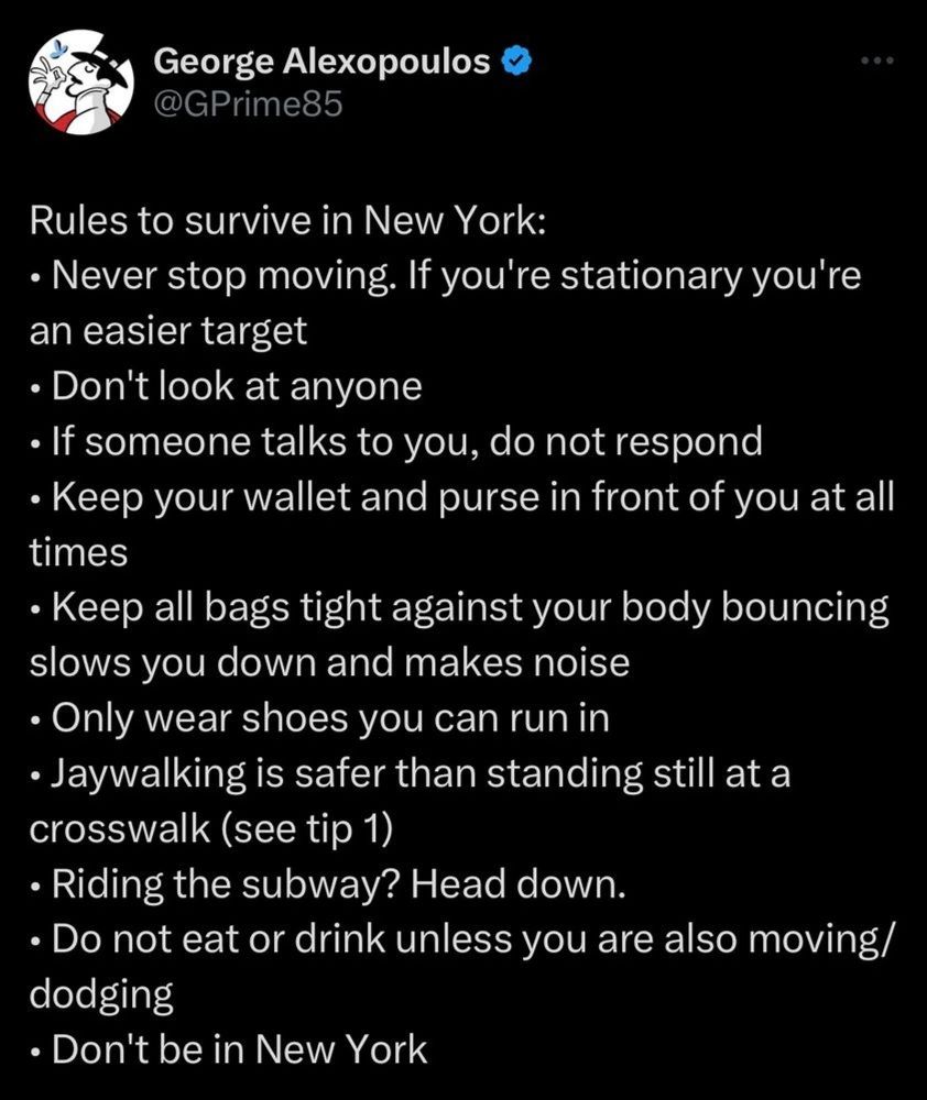 A screenshot of a social media post that reads: 

"Rules to survive in New York:
• Never stop moving. If you're stationary you're an easier target
• Don't look at anyone
• If someone talks to you, do not respond
• Keep your wallet and purse in front of you at all times
• Keep all bags tight against your body bouncing slows you down and makes noise
• Only wear shoes you can run in
• Jaywalking is safer than standing still at a crosswalk (see tip 1)
• Riding the subway? Head down.
• Do not eat or drink unless you are also moving/dodging
• Don't be in New York"