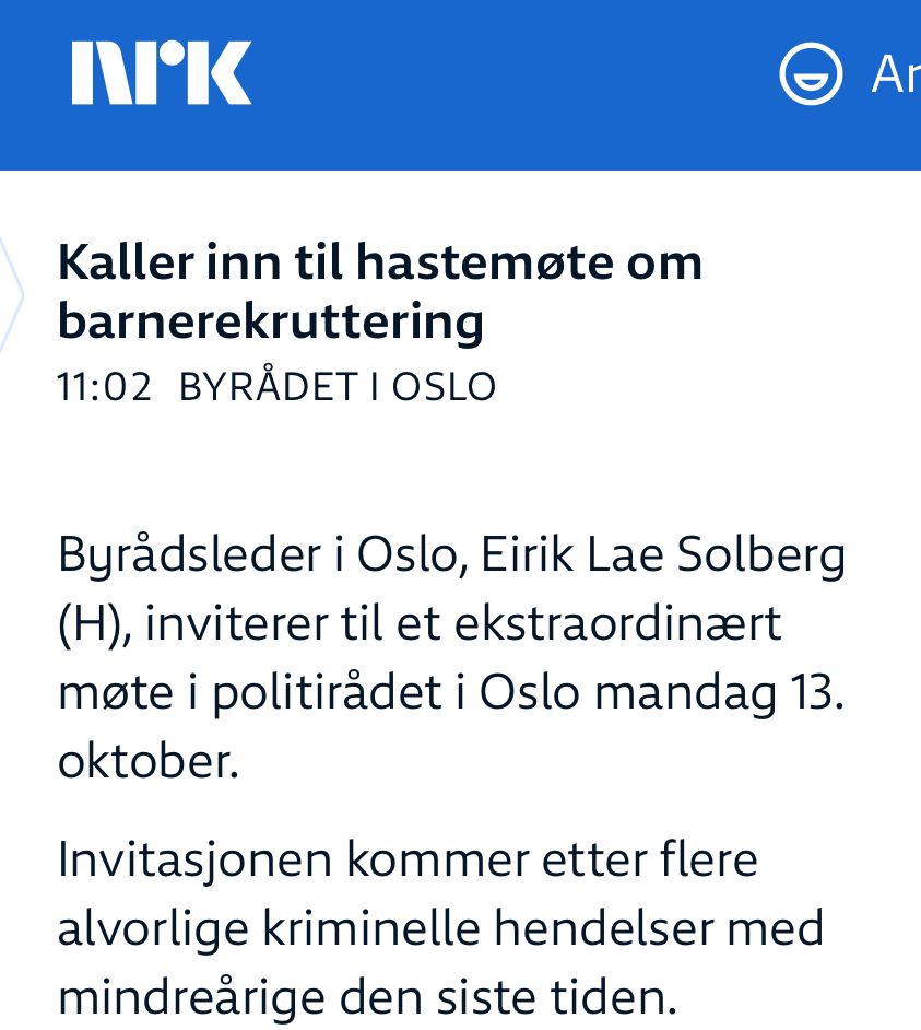 Skjermdump fra NRK: Kaller inn til hastemøte om barnerekruttering
PUBLISERT KLOKKEN 11:02 IBYRÅDET I OSLO
Byrådsleder i Oslo, Eirik Lae Solberg (H), inviterer til et ekstraordinært møte i politirådet i Oslo mandag 13. oktober.

Invitasjonen kommer etter flere alvorlige kriminelle hendelser med mindreårige den siste tiden. 