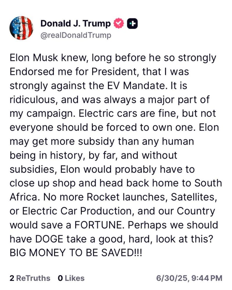 Donald J. Trump

@realDonaldTrump

Elon Musk knew, long before he so strongly Endorsed me for President, that I was strongly against the EV Mandate. It is ridiculous, and was always a major part of my campaign. Electric cars are fine, but not everyone should be forced to own one. Elon may get more subsidy than any human being in history, by far, and without subsidies, Elon would probably have to close up shop and head back home to South Africa. No more Rocket launches, Satellites, or Electric Car Production, and our Country would save a FORTUNE. Perhaps we should have DOGE take a good, hard, look at this?

BIG MONEY TO BE SAVED!!!

2 ReTruths

0 Likes

6/30/25, 9:44 PM