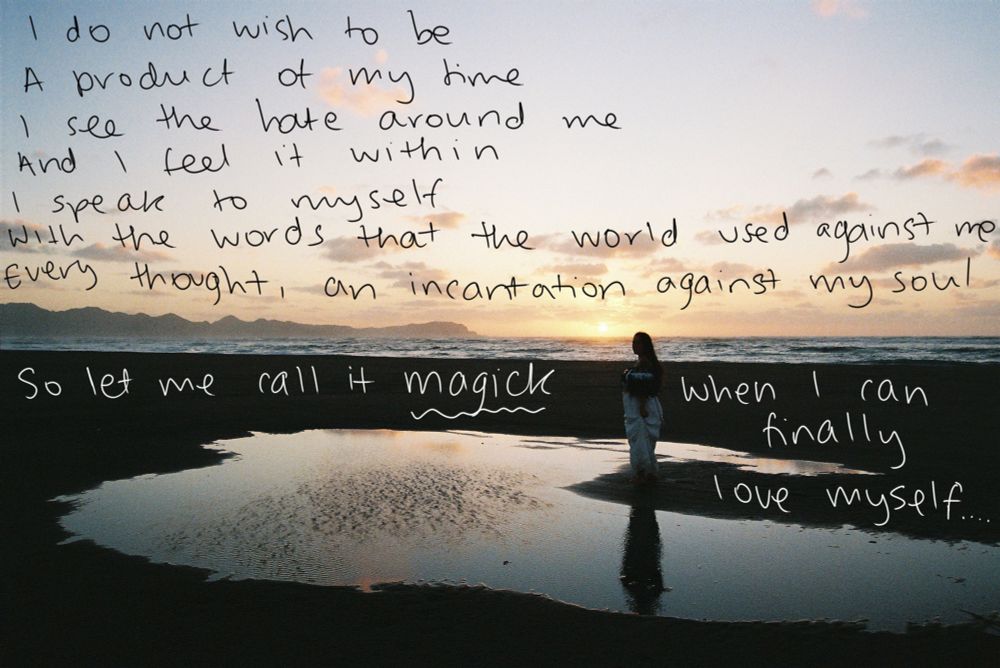A hand written poem over a film photo of a woman standing by a puddle on a black sand beach. The ocean is in the background, as well as a mountain range on the left. It is sunset, the woman is a silhouette. The poem reads:

"I do not wish to be a product of my time. I see the hate around me, and I feel it within. I speak to myself with the words that the world used against me. Every thought, an incantation against my so. So let me call it magick when I can finally love myself."