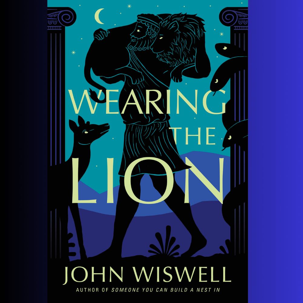 A fancy book cover! Against a nocturnal background of teals and purples, we see two Greek columns, done in black. Between them walks the silhouette of a bearded man in a tunic, carrying a lion across his shoulders. The man's head is tilted so he can smile into the peaceful lion's face; their look into each other's eyes like they share a secret. Around the right column, several serpentine heads of a hydra are watching them. From beneath the left column, a deer is watching them. In yellow text, the cover reads WEARING THE LION. JOHN WISWELL. AUTHOR OF SOMEONE YOU CAN BUILD A NEST IN.

Teal outlines of silhouettes reveal 