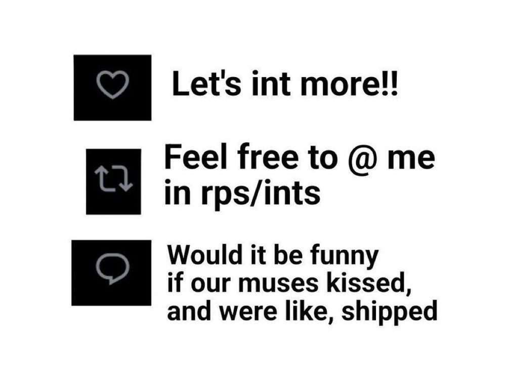 An image with a fave, repost, and comment meme on it.
Fave: "Let's interact more!"
Repost: "Feel free to @ me in RPs/Interactions"
Comment: "Would it be funny if our muses kissed, and were like, shipped"