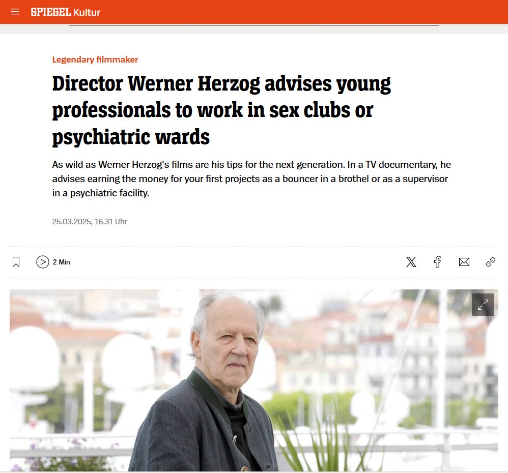 Screenshot from SPIEGEL Online that reads: "Legendary filmmaker
Director Werner Herzog advises young professionals to work in sex clubs or psychiatric wards
As wild as Werner Herzog's films are his tips for the next generation. In a TV documentary, he advises earning the money for your first projects as a bouncer in a brothel or as a supervisor in a psychiatric facility."