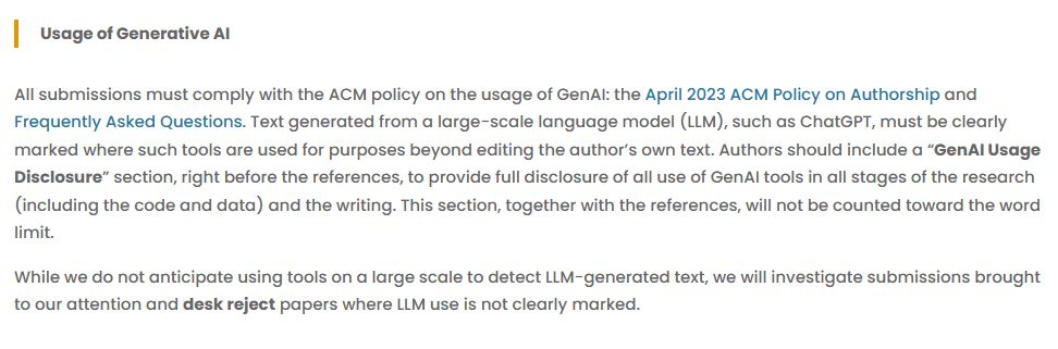Usage of Generative AI

All submissions must comply with the ACM policy on the usage of GenAI: the April 2023 ACM Policy on Authorship and Frequently Asked Questions. Text generated from a large-scale language model (LLM), such as ChatGPT, must be clearly marked where such tools are used for purposes beyond editing the author’s own text. Authors should include a “GenAI Usage Disclosure” section, right before the references, to provide full disclosure of all use of GenAI tools in all stages of the research (including the code and data) and the writing. This section, together with the references, will not be counted toward the word limit.

While we do not anticipate using tools on a large scale to detect LLM-generated text, we will investigate submissions brought to our attention and desk reject papers where LLM use is not clearly marked.