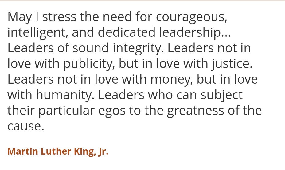 May I stress the need for courageous, intelligent, and dedicated leadership... Leaders of sound integrity. Leaders not in love with publicity, but in love with justice. Leaders not in love with money, but in love with humanity. Leaders who can subject their particular egos to the greatness of the cause.
-- Martin Luther King Junior 