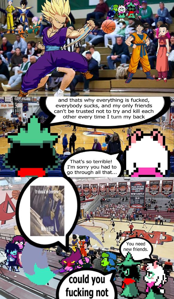 A 3-panel image depicting the Deltarune Fun Gang and the RIBBIT Fun Gang watching a basketball game together. Goku, Vegeta, and their families are in the crowd as well. In the first panel, everyone is watching as Gohan has the ball. In the second panel, Noyno says, "...and thats why everything is fucked, everybody sucks, and my only friends can't be trusted not to try and kill each other every time I turn my back". Ralsei responds, "That's so terrible! I'm sorry you had to go through all that..." In the third panel, RIBBIT Susie is attempting to kill Deltarune Susie. RIBBIT Susie angrily says "It should've been me, NOT HER!" Susie is saved by Kris, who blocks the attack with their shield. YOU is horrified. Ralsei tells Noyno, "You need new friends." Noyno says "Could you fucking not." Gohan no longer has the ball and is screaming like he did when he first went Super Saiyan.