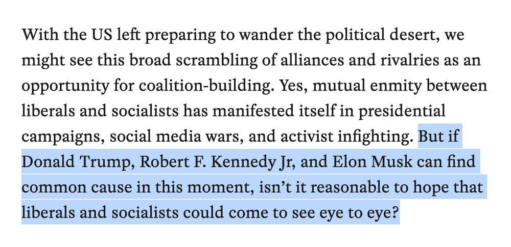 With the US left preparing to wander the political desert, we might see this broad scrambling of alliances and rivalries as an opportunity for coalition-building. Yes, mutual enmity between liberals and socialists has manifested itself in presidential campaigns, social media wars, and activist infighting. But if Donald Trump, Robert F. Kennedy Jr, and Elon Musk can find common cause in this moment, isn’t it reasonable to hope that liberals and socialists could come to see eye to eye?