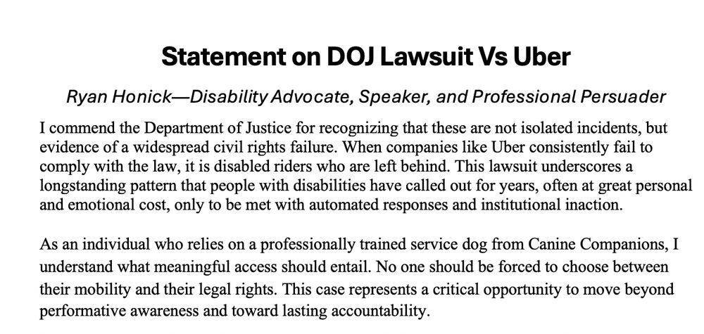 Statement on DOJ Lawsuit Vs Uber 

I commend the Department of Justice for recognizing that these are not isolated incidents, but evidence of a widespread civil rights failure. When companies like Uber consistently fail to comply with the law, it is disabled riders who are left behind. This lawsuit underscores a longstanding pattern that people with disabilities have called out for years, often at great personal and emotional cost, only to be met with automated responses and institutional inaction.
 As an individual who relies on a professionally trained service dog from Canine Companions, I understand what meaningful access should entail. No one should be forced to choose between their mobility and their legal rights. This case represents a critical opportunity to move beyond performative awareness and toward lasting accountability.