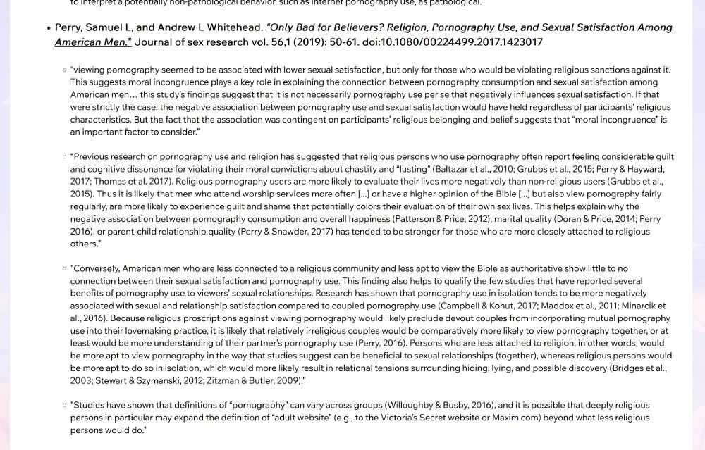 Only Bad for Believers? Religion, Pornography Use, and Sexual Satisfaction Among American Men.”: 

​“viewing pornography seemed to be associated with lower sexual satisfaction, but only for those who would be violating religious sanctions against it. This suggests moral incongruence plays a key role in explaining the connection between pornography consumption and sexual satisfaction among American men… this study’s findings suggest that it is not necessarily pornography use per se that negatively influences sexual satisfaction. If that were strictly the case, the negative association between pornography use and sexual satisfaction would have held regardless of participants’ religious characteristics. But the fact that the association was contingent on participants’ religious belonging and belief suggests that “moral incongruence” is an important factor to consider.”
 

“Previous research on pornography use and religion has suggested that religious persons who use pornography often report feeling considerable guilt and cognitive dissonance for violating their moral convictions about chastity and “lusting” (Baltazar et al., 2010; Grubbs et al., 2015; Perry & Hayward, 2017; Thomas et al. 2017). Religious pornography users are more likely to evaluate their lives more negatively than non-religious users (Grubbs et al., 2015). Thus it is likely that men who attend worship services more often [...] or have a higher opinion of the Bible [...] but also view pornography fairly regularly, are more likely to experience guilt and shame that potentially colors their evaluation of their own sex lives. This helps explain why the negative association between pornography consumption and overall happiness (Patterson & Price, 2012), marital quality (Doran & Price, 2014; Perry 2016), or parent-child relationship quality (Perry & Snawder, 2017) has tended to be stronger for those who are more closely attached to religious others.”