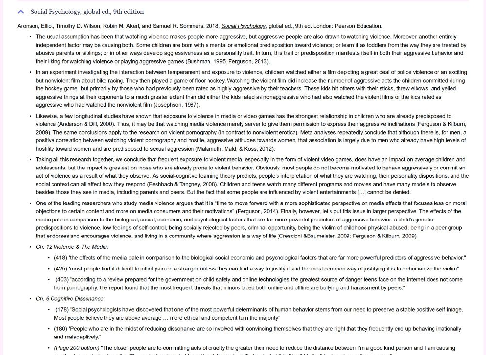 Aronson, Elliot, Timothy D. Wilson, Robin M. Akert, and Samuel R. Sommers. 2018. Social Psychology, global ed., 9th ed. London: Pearson Education.

    The usual assumption has been that watching violence makes people more aggressive, but aggressive people are also drawn to watching violence. Moreover, another entirely independent factor may be causing both. Some children are born with a mental or emotional predisposition toward violence; or learn it as toddlers from the way they are treated by abusive parents or siblings; or in other ways develop aggressiveness as a personality trait. In turn, this trait or predisposition manifests itself in both their aggressive behavior and their liking for watching violence or playing aggressive games (Bushman, 1995; Ferguson, 2013).

    In an experiment investigating the interaction between temperament and exposure to violence, children watched either a film depicting a great deal of police violence or an exciting but nonviolent film about bike racing. They then played a game of floor hockey. Watching the violent film did increase the number of aggressive acts the children committed during the hockey game- but primarily by those who had previously been rated as highly aggressive by their teachers. These kids hit others with their sticks, threw elbows, and yelled aggressive things at their opponents to a much greater extent than did either the kids rated as nonaggressive who had also watched the violent films or the kids rated as aggressive who had watched the nonviolent film (Josephson, 1987).

    Likewise, a few longitudinal studies have shown that exposure to violence in media or video games has the strongest relationship in children who are already predisposed to violence (Anderson & Dill, 2000). Thus, it may be that watching media violence merely server to give them permission to express their aggressive inclinations (Ferguson & Kilburn, 2009). The same conclusi
