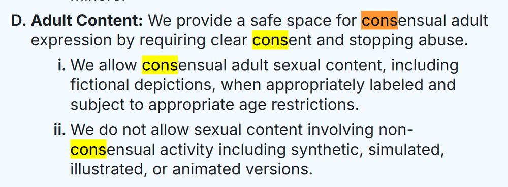 Adult Content: We provide a safe space for consensual adult expression by requiring clear consent and stopping abuse.
We allow consensual adult sexual content, including fictional depictions, when appropriately labeled and subject to appropriate age restrictions.
We do not allow sexual content involving non-consensual activity including synthetic, simulated, illustrated, or animated versions.