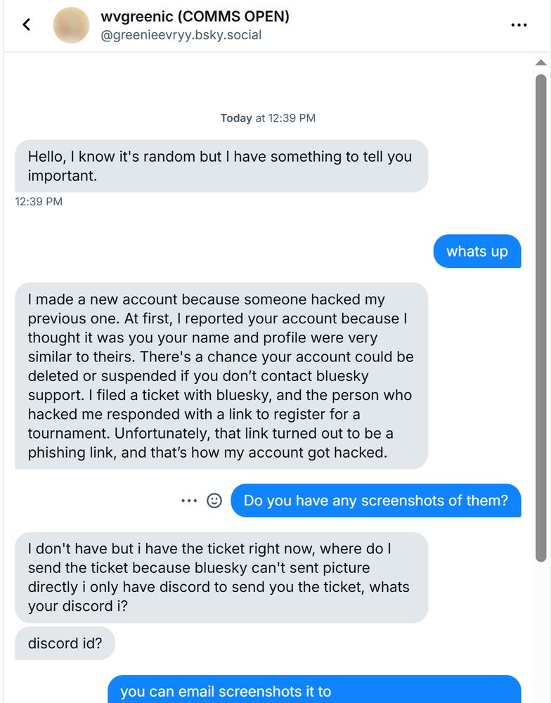 "Hello, I know it's random but I have something to tell you important."
"whats up"
"I made a new account because someone hacked my previous one. At first, I reported your account because I thought it was you your name and profile were very similar to theirs. There's a chance your account could be deleted or suspended if you don’t contact bluesky support. I filed a ticket with bluesky, and the person who hacked me responded with a link to register for a tournament. Unfortunately, that link turned out to be a phishing link, and that’s how my account got hacked."
"I don't have but i have the ticket right now, where do I send the ticket because bluesky can't sent picture directly i only have discord to send you the ticket, whats your discord id?"