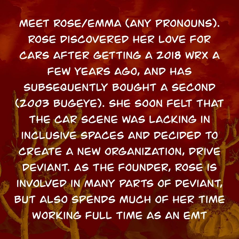 Meet Rose/Emma (any pronouns). Rose discovered her love for cars after getting a 2018 WRX a few years ago, and has subsequently bought a second (2003 bugeye). She soon felt that the car scene was lacking in inclusive spaces and decided to create a new organization, Drive Deviant. As the founder, Rose is involved in many parts of Deviant, but also spends much of her time working full time as an EMT