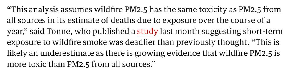 "This analysis assumes wildfire PM2.5 has the same toxicity as PM2.5 from all sources in its estimate of deaths due to exposure over the course of a year," said Tonne, who published a study last month suggesting short-term exposure to wildfire smoke was deadlier than previously thought. "This is likely an underestimate as there is growing evidence that wildfire PM2.5 is more toxic than PM2.5 from all sources."