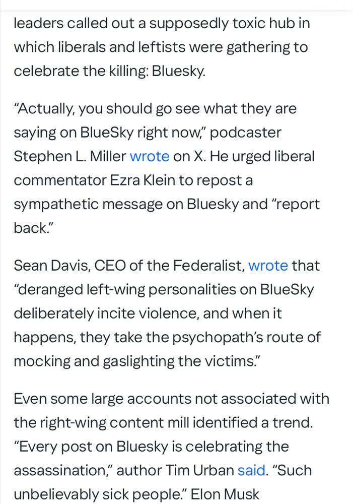 "leaders called out a supposedly toxic hub in which liberals and leftists were gathering to celebrate the killing: 
Bluesky.
"Actually, you should go see what they are saying on BlueSky right now," podcaster Stephen L. Miller wrote on X. He urged liberal commentator Ezra Klein to repost a sympathetic message on Bluesky and "report back."

Sean Davis, CEO of the Federalist, wrote that
"deranged left-wing personalities on BlueSky deliberately incite violence, and when it happens, they take the psychopath's route of mocking and gaslighting the victims'"

Even some large accounts not associated with the right-wing content mill identified a trend.
"Every post on Bluesky is celebrating the assassination," author Tim Urban said. "Such unbelievably sick people." Elon Musk

from:

https://www.yahoo.com/news/articles/bluesky-actually-celebrating-death-charlie-152207567.html