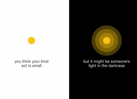 art from ig @newhappyco

white background with a small yellow dot and "you think your kind act is small"
black background with a larger radiating yellow circle and "but it might be someone's light in the darkness"