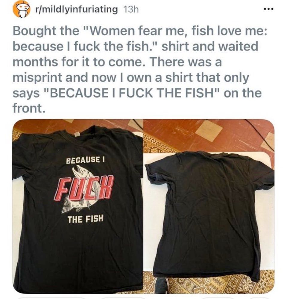 Screenshot of a post from r/mildlyinfuriating
Bought the "Women fear me, fish love me: because I fuck the fish" shirt and waited months for it to come. There was a misprint and now I own a shirt that only says "BECAUSE I FUCK THE FISH" on the front.

With a picture of a black t-shirt with BECAUSE I FUCK THE FISH and a graphic of a fish on it.