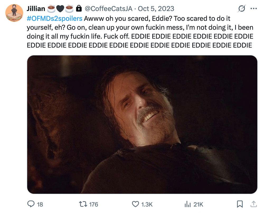 Twitter screenshot from @coffeecatsja Oct 5, 2023
#OFMDs2spoilers Awww oh you scared, Eddie? Too scared to do it yourself, eh? Go on, clean up your own fuckin mess, I'm not doing it, I been doing it all my fuckin life. Fuck off. EDDIE EDDIE EDDIE EDDIE EDDIE EDDIE EDDIE EDDIE EDDIE EDDIE EDDIE EDDIE EDDIE EDDIE EDDIE EDDIE EDDIE

With a screenshot of Izzy looking over and smiling