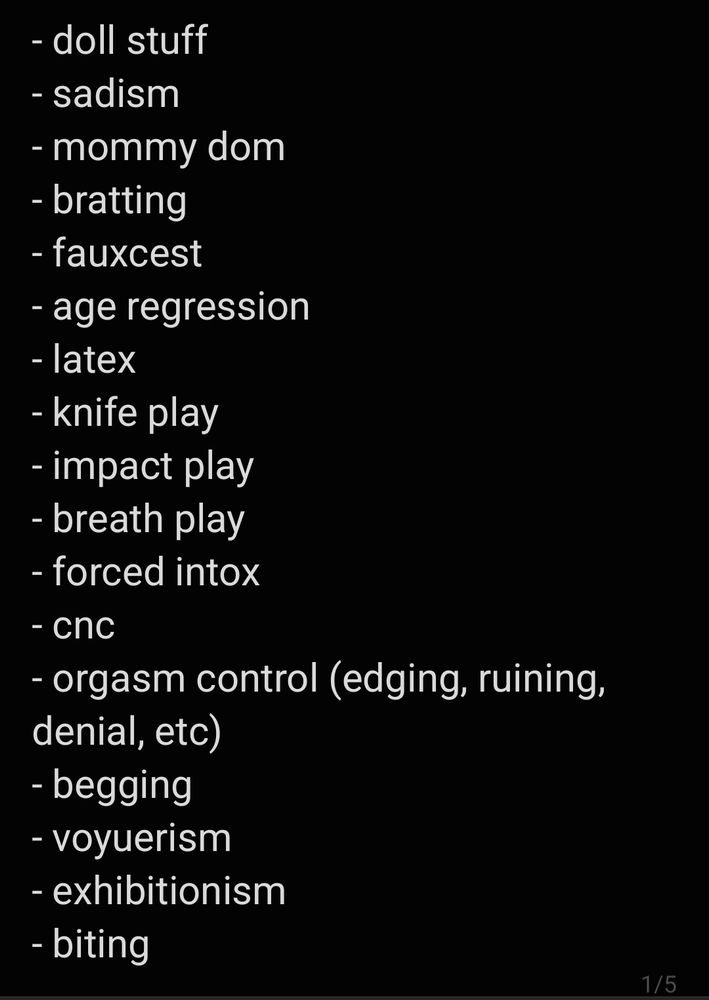 - doll stuff 
- sadism 
- mommy dom
- bratting
- fauxcest 
- age regression
- latex
- knife play
- impact play
- breath play 
- forced intox
- cnc
- orgasm control (edging, ruining, denial, etc)
- begging
- voyuerism
- exhibitionism
- biting
- slapping
- body worship
- bondage
- eye contact
- leaving marks/getting marked
- hair pulling
- getting rough
- masochism
- restraints
- being touched while asleep
- cum
- post orgasm torture
- scent training
- clicker training
- tease & denial
- sensory deprivation
- body writing
- teasing
- sensual domination
- praise
- blindfolds
- collaring
- gags
- human ashtray
- researcher/subject
- fear play
- documentation (recordings, contracts, forms, subject statements, etc.)
- cucking
- hypnosis
- public play
- cannibalism 
- snuff play
- iq play
- princess play? (is that enough of a thing?)
- name removal
- dollification 
- size fetish (we wanna be like 10 feet tall)
- information extraction 
- forcefem
- misgendering
- fin dom
- blackmail 
- making people cry
- selfcest
- enfantilization(yes this is different from agereg)
- body swapping
- bratification 
- 


