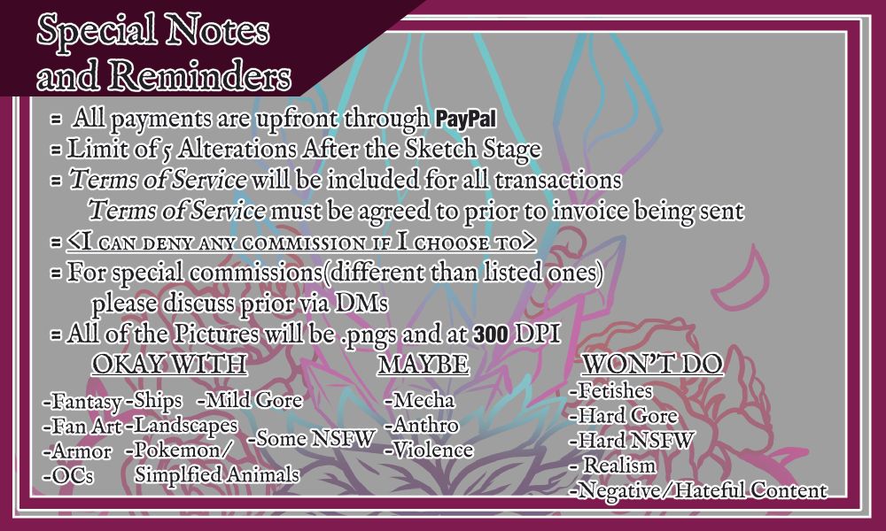 The third page is titled with "Special Notes and Reminders"
The notes are as follows:
- All payments are upfront through Paypal
- Limit of 5 Alterations after the Sketch Stage.
- Terms of Service will be included for all transactions. Terms of Service must be agreed to prior to invoice being sent
- <I can deny any commission if I choose to>
- For special commissions (different than listed ones) please discuss prior via DMs
- All of the pices will be .pngs and at 300 DPI
There are three sections of specific things listed that Mayrune is comfortable/uncomfortable with drawing.
Under "Okay with": Fantasy, Ships, Mild Gore, #Fanart, Landscapes, Armor, #OC/#OriginalCharacter/#OriginalCharacters, Pokemon/simplified animals, and Some NSFW.
Under "Maybe": Mecha, Anthro, Violence.
Under "Won't do": Fetishes, Hard Gore, Hard NSFW, Realism, Negative/Hateful Content.

The third page of the sheet is light grey with a dark magenta border around it. There is a low opacity design behind the text. All the text has a white border so it stands out from the background and border.
#commission #digitalart #commissions