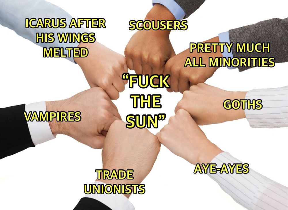 A meme showing a group of people fist bumping over the phrase “fuck the sun”. The fists are labelled ‘scousers’, ‘pretty much all minorities’, ‘goths’, ‘aye-ayes’, ‘trade unionists’, ‘vampires’, and ‘Icarus after his wings melted’.